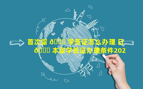 首次留 🐒 学签证怎么办理 日 🐘 本留学签证办理条件2023